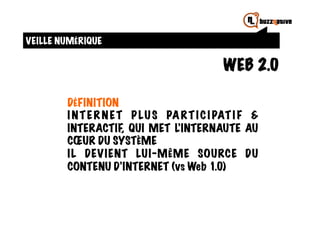 VEILLE NUMÉRIQUE

                                            WEB 2.0

        DÉFINITION
        I N T E R N E T P LU S PA R T I C I PAT I F &
        INTERACTIF QUI MET L’INTERNAUTE AU
                       ,
        CŒUR DU SYSTÈME
        I L DEVIENT LUI-MÊME SOURCE DU
        CONTENU D’INTERNET (vs Web 1.0)
 