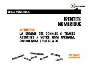 VEILLE NUMÉRIQUE

                                                      IDENTITÉ
                                                    NUMÉRIQUE
        DÉFINITION
        LA SOMME DES DONNÉES & TRACES
        ASSOCIÉES À VOTRE NOM (PRÉNOM,
        PSEUDO, NOM…) SUR LE WEB


                   COM M E NTA IR        M ESS
                                    ES           AG ES         VOS TRACES
                          OS
            PH O    V I DÉ                                     NUMÉRIQUES
                TOS                                   I   LS
                                                 PROF
 