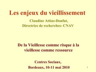 Les enjeux du vieillissement     Claudine Attias-Donfut, Directrice de recherches- CNAV De la Vieillesse comme risque à la vieillesse comme ressource Centres Sociaux,  Bordeaux, 10-11 mai 2010 