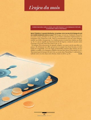 n n n
L’enjeu du mois
Après l’hôtellerie, la grande distribution, la musique, est-ce au tour de la banque de voir
son modèle totalement remis en cause? Elle bouge, en tout cas. L’industrie financière
est certes à part, protégée en un sens par les fortes contraintes réglementaires et
techniques qui s’imposent à elle. Mais le consommateur veut une autre banque,
mobile, accessible, transparente. Les établissements revoient leur relation au client
(p. 48). Ce qui ne signifie pas forcément la fin de l’agence, comme le montre notre
reportage sur la côte Ouest des Etats-Unis (p.52).
En banque d’investissement, les grands comptes, eux aussi, ont de nouvelles exi-
gences. Ils réclament une offre qui prenne en compte tous leurs besoins, et à des
tarifs très compétitifs. Avec des règles prudentielles toujours plus strictes, la ren-
tabilité va souffrir et les banquiers d’affaires devront faire preuve d’inventivité (p.54).
Moyennant quoi la banque devrait éviter, au moins dans l’immédiat, l’«ubérisation»
radicale mise en scène dans notre fiction, située en 2045 (p.56). K. D. M.
FLORENCE BAUCHARD, ISABELLE LESNIAK, GUILLAUME MAUJEAN ET LUCIE ROBEQUAIN À PORTLAND
ILLUSTRATIONS: KAROLIS STRAUTNIEKAS
 47
ENJEUX LES ECHOS / juin 2015
 