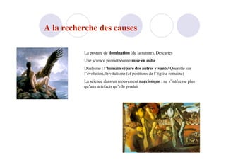 A la recherche des causes

          La posture de domination (de la nature), Descartes
          Une science prométhéenne mise en culte
          Dualisme : l’humain séparé des autres vivants/ Querelle sur
          l’évolution, le vitalisme (cf positions de l’Eglise romaine)
          La science dans un mouvement narcissique : ne s’intéresse plus
          qu’aux artefacts qu’elle produit
 