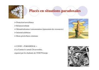 Placés en situations paradoxales

 Protection/surveillance
 Relation/solitude
 Dématérialisation /consommation (épuisement des ressources)
 Intimité/exhibition
 Biens privés/biens communs




 UN RV « PARADOXAL »
à La Cantine le samedi 26 novembre,
organisé par les étudiants de l’ESCP Europe
 