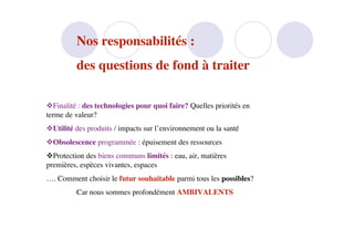 Nos responsabilités :
         des questions de fond à traiter

Finalité : des technologies pour quoi faire? Quelles priorités en
terme de valeur?
Utilité des produits / impacts sur l’environnement ou la santé
Obsolescence programmée : épuisement des ressources
Protection des biens communs limités : eau, air, matières
premières, espèces vivantes, espaces
…. Comment choisir le futur souhaitable parmi tous les possibles?
         Car nous sommes profondément AMBIVALENTS
 
