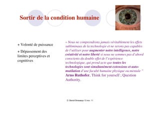 Sortir de la condition humaine


                         « Nous ne comprendrons jamais véritablement les effets
+ Volonté de puissance   subliminaux de la technologie et ne serons pas capables
+ Dépassement des        de l’utiliser pour augmenter notre intelligence, notre
limites perceptives et   créativité et notre liberté si nous ne sommes pas d’abord
                         conscients du double effet de l’expérience
cognitives
                         technologique, qui prend acte que toutes les
                         technologies sont simultanément extensions et auto-
                         mutilation d’une faculté humaine physique ou mentale ”
                         Arno Ruthofer, Think for yourself ; Question
                         Authority.




                          D. Benoit Browaeys 13 nov. 11
 