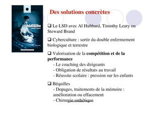 Des solutions concrètes

 Le LSD avec Al Hubbard, Timothy Leary ou
Steward Brand
 Cyberculture : sortir du double enfermement
biologique et terrestre
 Valorisation de la compétition et de la
performance
   - Le coaching des dirigeants
   - Obligation de résultats au travail
   - Réussite scolaire : pression sur les enfants
 Béquilles
  - Dopages, traitements de la mémoire :
  amélioration ou effacement
  - Chirurgie esthétique
          D. Benoit Browaeys 13 nov. 11
 