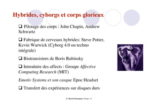 Hybrides, cyborgs et corps glorieux
   Pilotage des corps : John Chapin, Andrew
  Schwartz
   Fabrique de cerveaux hybrides: Steve Potter,
  Kevin Warwick (Cyborg 4.0 ou techno
  intégrale)
   Biotransistors de Boris Rubinsky
   Introduire des affects : Groupe Affective
  Computing Research (MIT)
  Emotiv Systems et son casque Epoc Headset
   Transfert des expériences sur disques durs

                            D. Benoit Browaeys 13 nov. 11
 