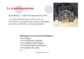 Le transhumanisme

 Julian Huxley : L’idée d’un dépassement (1957)
 « L’espèce humaine peut, si elle le veut, se
 transcender, pas seulement de manière sporadique,
 mais dans sa globalité, en tant qu’humanité »




              Emergence avec les moyens techniques
              Les drogues
              les stimulations cérébrales
               les prothèses électroniques,
              les transformations génétiques,
              la cryogénie des corps
              ….
                                D. Benoit Browaeys 13 nov. 11
 