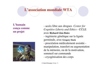 L’association mondiale WTA


L’humain           - accès libre aux drogues Center for
conçu comme        Cognitive Liberty and Ethics - CCLE
un projet          avec Richard Glen Boire
                   - ingénierie génétique sur la lignée
                   germinale, avec Gregory Stock
                   - procréation médicalement assistée -
                   manipulation, transfert ou augmentation
                   de la mémoire, ou de la motivation,
                   sommeil sur commande
                   - cryogénisation des corps

                D. Benoit Browaeys 13 nov. 11
 
