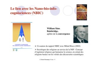 Le lien avec les Nano-bio-info-
cognisciences (NBIC)



                                   William Sims
                                   Bainbridge,
                                   apôtre de la convergence




                 Co-auteur du rapport NBIC avec Mihail Roco (2002)
                 Sociologue des religions au service de la NSF : Concept
                d’ingénieur religieux qui humanise la science, en créant des
                religions basées sur les vérités des découvertes scientiﬁques

                      D. Benoit Browaeys 13 nov. 11
 