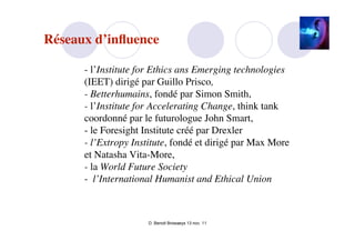 Réseaux d’inﬂuence

      - l’Institute for Ethics ans Emerging technologies
      (IEET) dirigé par Guillo Prisco,
      - Betterhumains, fondé par Simon Smith,
      - l’Institute for Accelerating Change, think tank
      coordonné par le futurologue John Smart,
      - le Foresight Institute créé par Drexler
      - l’Extropy Institute, fondé et dirigé par Max More
      et Natasha Vita-More,
      - la World Future Society
      - l’International Humanist and Ethical Union



                     D. Benoit Browaeys 13 nov. 11
 