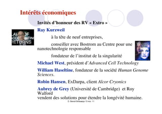Intérêts économiques
      Invités d’honneur des RV « Extro »
      Ray Kurzweil
             à la tête de neuf entreprises,
             conseiller avec Bostrom au Centre pour une
      nanotechnologie responsable
             fondateur de l’institut de la singularité
      Michael West, président d’Advanced Cell Technology
      William Haseltine, fondateur de la société Human Genome
      Sciences.
      Robin Hansen, ExDarpa, client Alcor Cryonics
      Aubrey de Grey (Université de Cambridge) et Roy
      Walford
      vendent des solutions pour étendre la longévité humaine.
                      D. Benoit Browaeys 13 nov. 11
 
