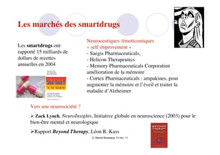 Les marchés des smartdrugs
                                Neuroceutiques /émoticeutiques
Les smartdrugs ont              « self improvement »
rapporté 15 milliards de        - Saegis Pharmaceuticals,
dollars de recettes             - Helicon Therapeutics
annuelles en 2004               - Memory Pharmaceuticals Corporation
                                amélioration de la mémoire
                                - Cortex Pharmaceuticals : ampakines, pour
                                augmenter la mémoire et l’éveil et traiter la
                                maladie d’Alzheimer


      Vers une neurosociété ?
       Zack Lynch, NeuroInsights, Initiative globale en neuroscience (2003) pour le
      bien-être mental et neurologique
      Rapport Beyond Therapy, Léon R. Kass
                                   D. Benoit Browaeys 13 nov. 11
 