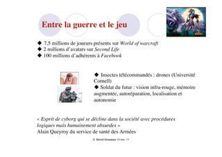 Entre la guerre et le jeu

 7,5 millions de joueurs présents sur World of warcraft
 2 millions d’avatars sur Second Life
 100 millions d’adhérents à Facebook


                           Insectes télécommandés : drones (Université
                          Cornell)
                           Soldat du futur : vision infra-rouge, mémoire
                          augmentée, autoréparation, localisation et
                          autonomie


« Esprit de cyborg qui se décline dans la société avec procédures
logiques mais humainement absurdes »
Alain Queyroy du service de santé des Armées
                          D. Benoit Browaeys 13 nov. 11
 