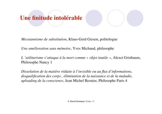 Une ﬁnitude intolérable


Messiannisme de substitution, Klaus-Gerd Giesen, politologue

Une amélioration sans mémoire, Yves Michaud, philosophe

L ’utilitarisme s’attaque à la mort comme « objet inutile », Alexei Grinbaum,
Philosophe Nancy 1

Dissolution de la matière réduite à l’invisible ou au ﬂux d’informations,
disqualiﬁcation des corps , élimination de la naissance et de la maladie,
uploading de la conscience, Jean Michel Besnier, Philosophe Paris 4




                              D. Benoit Browaeys 13 nov. 11
 