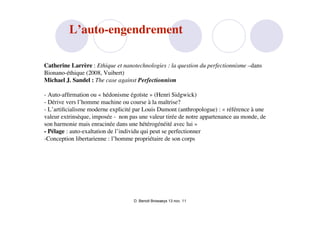 L’auto-engendrement

Catherine Larrère : Ethique et nanotechnologies : la question du perfectionnisme –dans
Bionano-éthique (2008, Vuibert)
Michael J. Sandel : The case against Perfectionnism

- Auto-afﬁrmation ou « hédonisme égoïste » (Henri Sidgwick)
- Dérive vers l’homme machine ou course à la maîtrise?
- L’artiﬁcialisme moderne explicité par Louis Dumont (anthropologue) : « référence à une
valeur extrinsèque, imposée - non pas une valeur tirée de notre appartenance au monde, de
son harmonie mais enracinée dans une hétérogénéité avec lui »
- Pélage : auto-exaltation de l’individu qui peut se perfectionner
-Conception libertarienne : l’homme propriétaire de son corps




                                    D. Benoit Browaeys 13 nov. 11
 