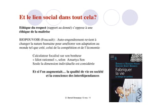 Et le lien social dans tout cela?
Ethique du respect (rapport au donné) s’oppose à une
éthique de la maîtrise

BIOPOUVOIR (Foucault) : Auto-engendrement revient à
changer la nature humaine pour améliorer son adaptation au
monde tel que créé, celui de la compétition et de l’économie

         Calculateur focalisé sur son bonheur
         « Idiot rationnel », selon  Amartya Sen
         Seule la dimension individuelle est considérée

         Et si l’on augmentait… la qualité de vie en société
                    et la conscience des interdépendances




                                  D. Benoit Browaeys 13 nov. 11
 