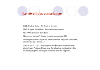 Le réveil des consciences


1972 : Club de Rome / The limits to Growth
1987 : Rapport Brundtland : Sustainable development
RIO 1992 : Somment de la Terre
Mouvement alternatif : Seattle et contre-sommets du G20
Les indignés (contre Oligarchie, ﬁnanciarisation, inégalités croissantes,
abandon des pays du sud…)
2012 : Rio+20 : ETC Group propose une Instance internationale
adossée aux Nations Unies pour l’évaluation multiacteurs des
technologies pour envisager en amont tous les impacts …
 