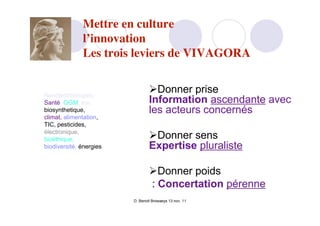 Mettre en culture
              l’innovation
              Les trois leviers de VIVAGORA


Nanotechnologies,
                                 Donner prise
Santé, OGM, tox,                 Information ascendante avec
biosynthetique,                  les acteurs concernés
climat, alimentation,
TIC, pesticides,
électronique,
bioéthique,                      Donner sens
biodiversité, énergies           Expertise pluraliste

                                 Donner poids
                                 : Concertation pérenne
                         D. Benoit Browaeys 13 nov. 11
 