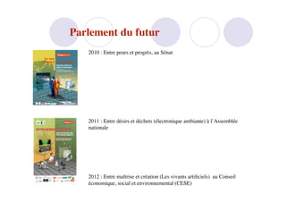 Parlement du futur
   2010 : Entre peurs et progrès, au Sénat




   2011 : Entre désirs et déchets (électronique ambiante) à l’Assemblée
   nationale




   2012 : Entre maîtrise et création (Les vivants artiﬁciels) au Conseil
   économique, social et environnemental (CESE)
 