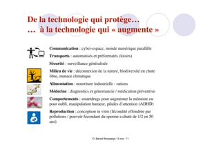De la technologie qui protège…
… à la technologie qui « augmente »

     Communication : cyber-espace, monde numérique parallèle
     Transports : automatisés et préformatés (loisirs)
     Sécurité : surveillance généralisée
     Milieu de vie : déconnexion de la nature, biodiversité en chute
     libre, menace climatique
     Alimentation : nourriture industrielle - rations
     Médecine : diagnostics et génomancie / médication préventive
     Comportements : smartdrugs pour augmenter la mémoire ou
     pour oubli, manipulation humeur, pilules d’attention (ADHD)
     Reproduction ; conception in vitro (fécondité effondrée par
     pollutions / pouvoir fécondant du sperme a chuté de 1/2 en 50
     ans)


                               D. Benoit Browaeys 13 nov. 11
 