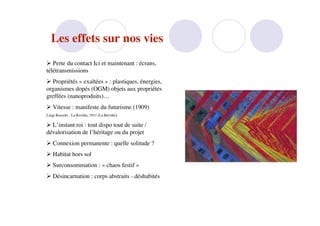 Les effets sur nos vies
 Perte du contact Ici et maintenant : écrans,
télétransmissions
 Propriétés « exaltées » : plastiques, énergies,
organismes dopés (OGM) objets aux propriétés
greffées (nanoproduits)…
 Vitesse : manifeste du futurisme (1909)
Luigi Russolo - La Rivolta, 1911 [La Révolte]

 L’instant roi : tout dispo tout de suite /
dévalorisation de l’héritage ou du projet
 Connexion permanente : quelle solitude ?
 Habitat hors sol
 Surconsommation : « chaos festif »
 Désincarnation : corps abstraits - déshabités
 