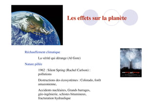 Les effets sur la planète




Réchauffement climatique
          La vérité qui dérange (Al Gore)
Nature pillée
          1962 : Silent Spring (Rachel Carlson) :
          pollutions
          Destructions des écosystèmes : Colorado, forêt
          amazonienne,
          Accidents nucléaires, Grands barrages,
          géo-ingénierie, schistes bitumineux,
          fracturation hydraulique
 