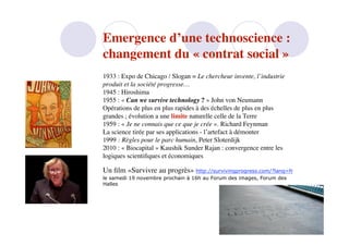 Emergence d’une technoscience :
changement du « contrat social »
1933 : Expo de Chicago / Slogan = Le chercheur invente, l’industrie
produit et la société progresse…
1945 : Hiroshima
1955 : « Can we survive technology ? » John von Neumann
Opérations de plus en plus rapides à des échelles de plus en plus
grandes ; évolution a une limite naturelle celle de la Terre
1959 : « Je ne connais que ce que je crée ». Richard Feynman
La science tirée par ses applications - l’artefact à démonter
1999 : Règles pour le parc humain, Peter Sloterdijk
2010 : « Biocapital » Kaushik Sunder Rajan : convergence entre les
logiques scientiﬁques et économiques

Un ﬁlm «Survivre au progrès» http://survivingprogress.com/?lang=fr
le samedi 19 novembre prochain à 16h au Forum des images, Forum des
Halles
 