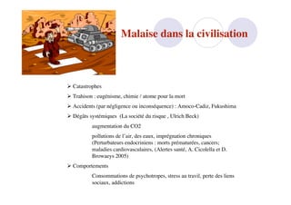 Malaise dans la civilisation



 Catastrophes
 Trahison : eugénisme, chimie / atome pour la mort
 Accidents (par négligence ou inconséquence) : Amoco-Cadiz, Fukushima
 Dégâts systémiques (La société du risque , Ulrich Beck)
          augmentation du CO2
          pollutions de l’air, des eaux, imprégnation chroniques
          (Perturbateurs endocriniens : morts prématurées, cancers;
          maladies cardiovasculaires, (Alertes santé, A. Cicolella et D.
          Browaeys 2005)
 Comportements
          Consommations de psychotropes, stress au travil, perte des liens
          sociaux, addictions
 
