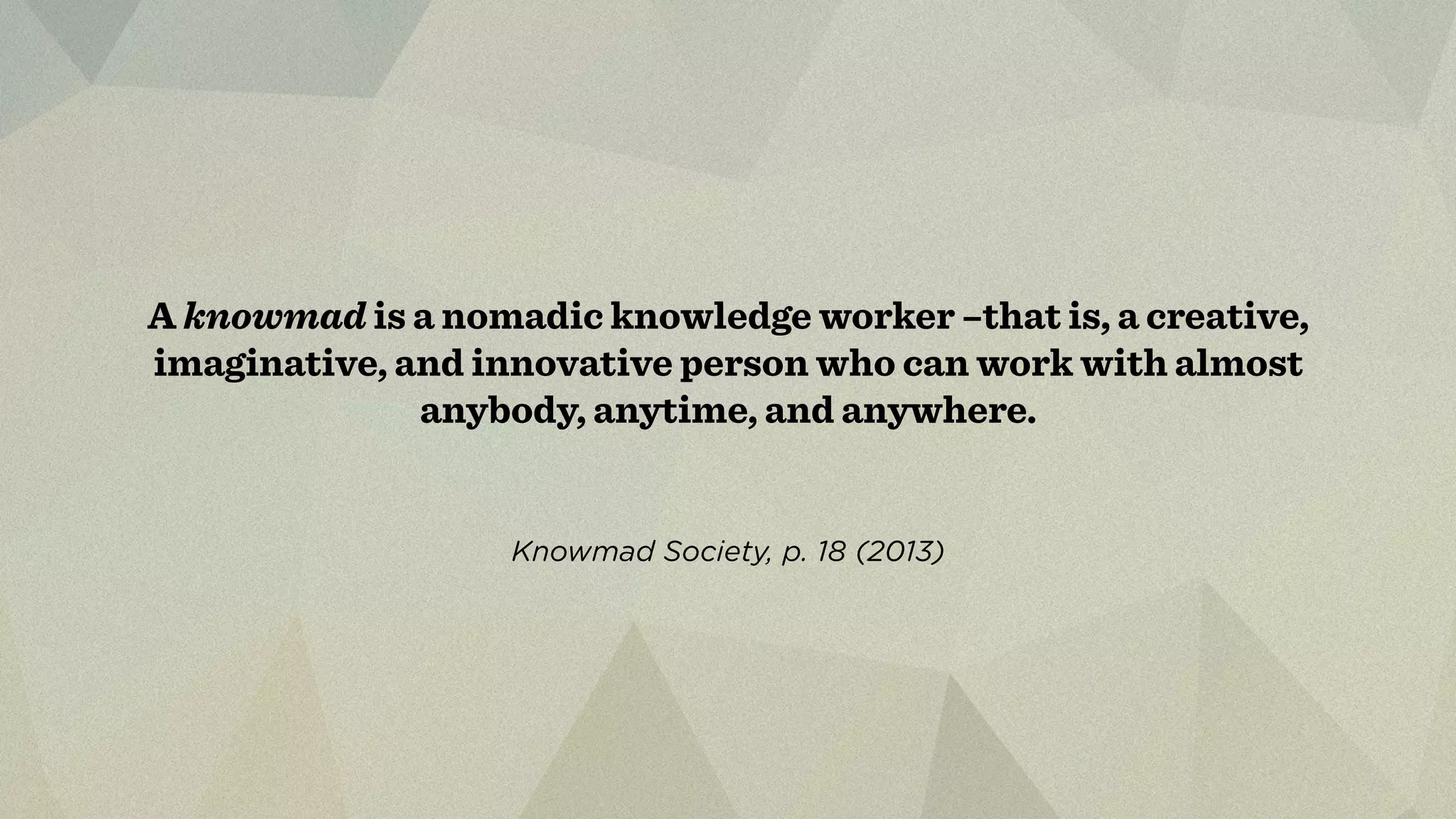 A knowmad is a nomadic knowledge worker –that is, a creative, 
imaginative, and innovative person who can work with almost 
anybody, anytime, and anywhere. 
Knowmad Society, p. 18 (2013) 
 