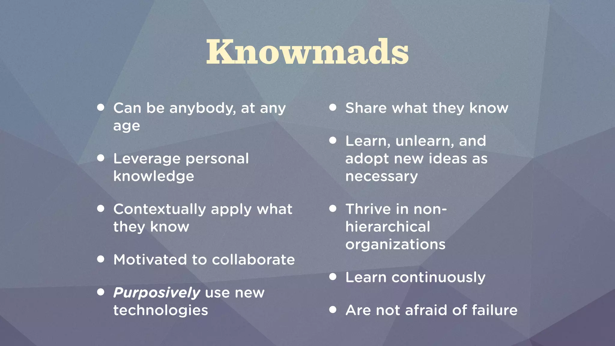Knowmads 
• Can be anybody, at any 
age 
• Leverage personal 
knowledge 
• Contextually apply what 
they know 
• Motivated to collaborate 
• Purposively use new 
technologies 
• Share what they know 
• Learn, unlearn, and 
adopt new ideas as 
necessary 
• Thrive in non-hierarchical 
organizations 
• Learn continuously 
• Are not afraid of failure 
 