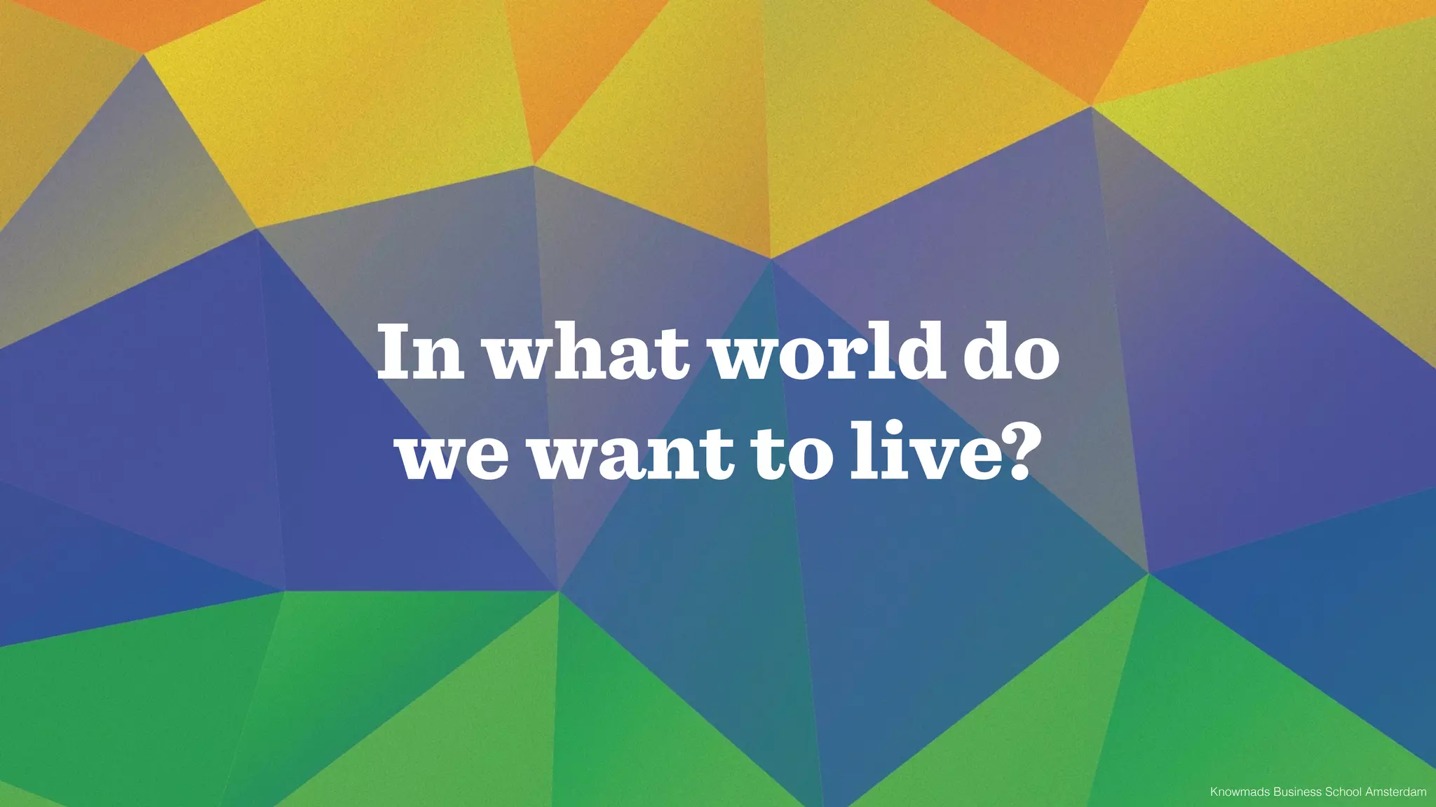 In what world do 
we want to live? 
Knowmads Business School Amsterdam 
 