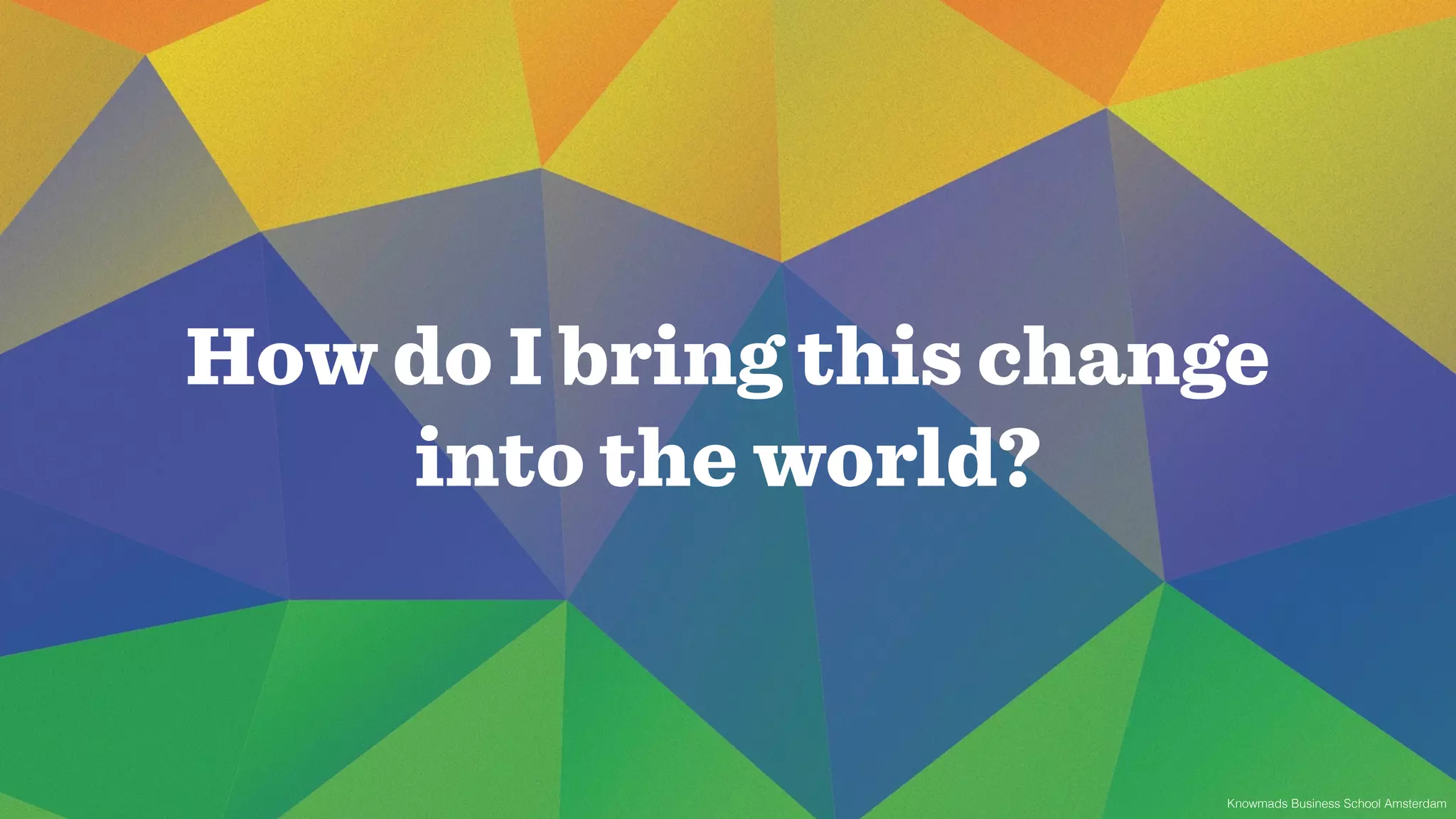 How do I bring this change 
Knowmads Business School Amsterdam 
into the world? 
 