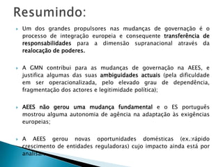  Um dos grandes propulsores nas mudanças de governação é o
processo de integração europeia e consequente transferência de
responsabilidades para a dimensão supranacional através da
realocação de poderes.
 A GMN contribui para as mudanças de governação na AEES, e
justifica algumas das suas ambiguidades actuais (pela dificuldade
em ser operacionalizada, pelo elevado grau de dependência,
fragmentação dos actores e legitimidade política);
 AEES não gerou uma mudança fundamental e o ES português
mostrou alguma autonomia de agência na adaptação às exigências
europeias;
 A AEES gerou novas oportunidades domésticas (ex.:rápido
crescimento de entidades reguladoras) cujo impacto ainda está por
analisar.
 
