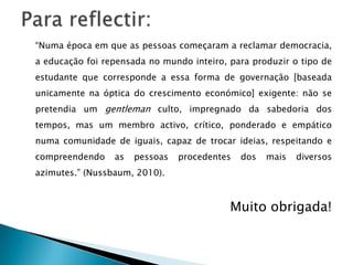 “Numa época em que as pessoas começaram a reclamar democracia,
a educação foi repensada no mundo inteiro, para produzir o tipo de
estudante que corresponde a essa forma de governação [baseada
unicamente na óptica do crescimento económico] exigente: não se
pretendia um gentleman culto, impregnado da sabedoria dos
tempos, mas um membro activo, crítico, ponderado e empático
numa comunidade de iguais, capaz de trocar ideias, respeitando e
compreendendo as pessoas procedentes dos mais diversos
azimutes.” (Nussbaum, 2010).
Muito obrigada!
 