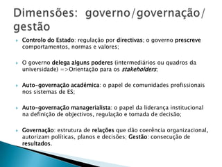  Controlo do Estado: regulação por directivas; o governo prescreve
comportamentos, normas e valores;
 O governo delega alguns poderes (intermediários ou quadros da
universidade) =>Orientação para os stakeholders;
 Auto-governação académica: o papel de comunidades profissionais
nos sistemas de ES;
 Auto-governação managerialista: o papel da liderança institucional
na definição de objectivos, regulação e tomada de decisão;
 Governação: estrutura de relações que dão coerência organizacional,
autorizam políticas, planos e decisões; Gestão: consecução de
resultados.
 