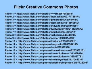 Flickr Creative Commons Photos Photo 1 = http://www.flickr.com/photos/fvivarf/2367552554/  Photo 2 = http://www.flickr.com/photos/thomashawk/2371726871/  Photo 3 = http://www.flickr.com/photos/ginnerobot/2627694611/  Photo 4 = http://www.flickr.com/photos/thomashawk/518560560/  Photo 5 = http://www.flickr.com/photos/andyandorla/608418381/  Photo 6 = http://www.flickr.com/photos/22242229@N08/2145251672/  Photo 7 = http://www.flickr.com/photos/mfakheri/2834306912/  Photo 8 = http://www.flickr.com/photos/rachelsian/349443214/  Photo 9 = http://www.flickr.com/photos/mcmorr/2860814230/  Photo 10 = http://www.flickr.com/photos/riotjane/2216996071/  Photo 11 = http://www.flickr.com/photos/amypalko/2083364103/  Photo 12 = http://www.flickr.com/photos/saital/79327390/  Photo 13 = http://www.flickr.com/photos/hamedmasoumi/2263962161/  Photo 14 = http://www.flickr.com/photos/meredithfarmer/311658424/  Photo 15 = http://www.flickr.com/photos/meredithfarmer/320837791/  Photo 16 = http://www.flickr.com/photos/memorymotel/1127084330/  Photo 17 = http://www.flickr.com/photos/anotherpintplease/2497722293/  