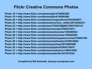 Flickr Creative Commons Photos Photo 18 = http://www.flickr.com/photos/jbird/19650368/  Photo 19 = http://www.flickr.com/photos/jbird/19650368/  Photo 20 = http://www.flickr.com/photos/onegoodtum/2435302907/  Photo 22 = http://www.flickr.com/photos/mormon_railfan/2615245227/  Photo 23 = http://www.flickr.com/photos/7552532@N07/2567355412/  Photo 24 = http://www.flickr.com/photos/monster/249221821/  Photo 25 = http://www.flickr.com/photos/extranoise/140546552/  Photo 26 = http://www.flickr.com/photos/extranoise/140546552/  Photo 27 = http://www.flickr.com/photos/dramaqueennorma/219005156/  Photo 28 = http://www.flickr.com/photos/chefranden/275874056/  Photo 29 = http://www.flickr.com/photos/jup3nep/2814865508/  Photo 30 = http://www.flickr.com/photos/pepitoid/264312647/  Photo 31 = http://www.flickr.com/photos/markybon/149041905/  Photo 32 = http://www.flickr.com/photos/adwriter/257937032/  Compiled by Bill Gammell, ubereye.wordpress.com 