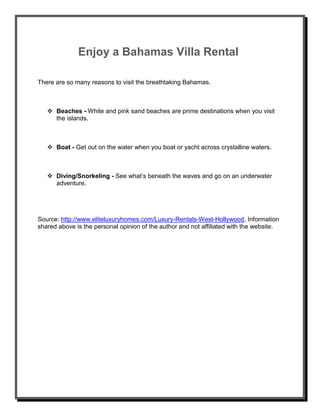 Enjoy a Bahamas Villa Rental
There are so many reasons to visit the breathtaking Bahamas.
 Beaches - White and pink sand beaches are prime destinations when you visit
the islands.
 Boat - Get out on the water when you boat or yacht across crystalline waters.
 Diving/Snorkeling - See what’s beneath the waves and go on an underwater
adventure.
Source: http://www.eliteluxuryhomes.com/Luxury-Rentals-West-Hollywood, Information
shared above is the personal opinion of the author and not affiliated with the website.
 