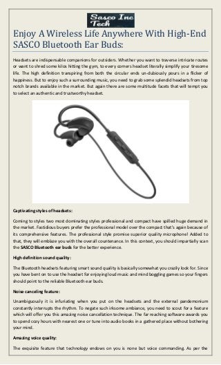 Enjoy A Wireless Life Anywhere With High-End
SASCO Bluetooth Ear Buds:
Headsets are indispensable companions for outsiders. Whether you want to traverse intricate routes
or want to shred some kilos hitting the gym, to every corners headset literally simplify your tiresome
life. The high definition transpiring from both the circular ends un-dubiously pours in a flicker of
happiness. But to enjoy such a surrounding music, you need to grab some splendid headsets from top
notch brands available in the market. But again there are some multitude facets that will tempt you
to select an authentic and trustworthy headset.
Captivating styles of headsets:
Coming to styles two most dominating styles professional and compact have spilled huge demand in
the market. Fastidious buyers prefer the professional model over the compact that's again because of
its comprehensive features. The professional style promise superior quality microphone! Added to
that, they will emblaze you with the overall countenance. In this context, you should impartially scan
the SASCO Bluetooth ear buds for the better experience.
High definition sound quality:
The Bluetooth headsets featuring smart sound quality is basically somewhat you crazily look for. Since
you have bent on to use the headset for enjoying loud music and mind boggling games so your fingers
should point to the reliable Bluetooth ear buds.
Noise canceling feature:
Unambiguously it is infuriating when you put on the headsets and the external pandemonium
constantly interrupts the rhythm. To negate such irksome ambiance, you need to scout for a feature
which will offer you this amazing noise cancellation technique. The far reaching software awards you
to spend cozy hours with nearest one or tune into audio books in a gathered place without bothering
your mind.
Amazing voice quality:
The exquisite feature that technology endows on you is none but voice commanding. As per the
 