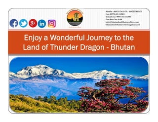 Enjoy a Wonderful Journey to the
Land of Thunder Dragon - Bhutan
Mobile : 0097517813175 / 0097577813175
Fax: 00975-02-332005
Telephone: 00975-02-332005
Post Box No: 0188
info@bhutanbuddhatravellers.com
bhutanbuddhatravellers@gmail.com
 
