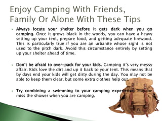  Always locate your shelter before it gets dark when you go
camping. Once it grows black in the woods, you can have a heavy
setting up your tent, prepare food, and getting adequate firewood.
This is particularly true if you are an urbanite whose sight is not
used to the pitch dark. Avoid this circumstance entirely by setting
up your shelter ahead of time.
 Don’t be afraid to over-pack for your kids. Camping it’s very messy
affair. Kids love the dirt and up it back to your tent. This means that
by days end your kids will get dirty during the day. You may not be
able to keep them clear, but some extra clothes help out.
 Try combining a swimming to your camping experience. May be
miss the shower when you are camping.
 