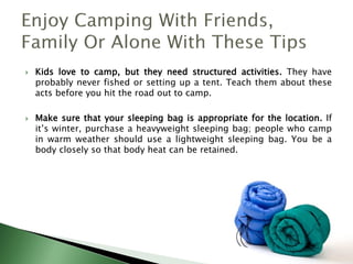  Kids love to camp, but they need structured activities. They have
probably never fished or setting up a tent. Teach them about these
acts before you hit the road out to camp.
 Make sure that your sleeping bag is appropriate for the location. If
it’s winter, purchase a heavyweight sleeping bag; people who camp
in warm weather should use a lightweight sleeping bag. You be a
body closely so that body heat can be retained.
 
