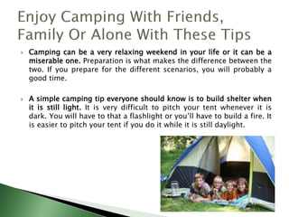  Camping can be a very relaxing weekend in your life or it can be a
miserable one. Preparation is what makes the difference between the
two. If you prepare for the different scenarios, you will probably a
good time.
 A simple camping tip everyone should know is to build shelter when
it is still light. It is very difficult to pitch your tent whenever it is
dark. You will have to that a flashlight or you’ll have to build a fire. It
is easier to pitch your tent if you do it while it is still daylight.
 