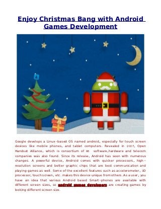 Enjoy Christmas Bang with Android
        Games Development




Google develops a Linux-based OS named android, especially for touch screen
devices like mobile phones, and tablet computers. Revealed in 2007, Open
Handset Alliance, which is consortium of 86      software,hardware and telecom
companies was also found. Since its release, Android has seen with numerous
changes. A powerful device, Android comes with quicker processors, high-
resolution screens and better graphic chips that are best communication and
playing games as well. Some of the excellent features such as accelerometer, 3D
processor, touch screen, etc. makes this device unique from others. As a user, you
have an idea that various Android based Smart-phones are available with
different screen sizes, so android games developers are creating games by
looking different screen size.
 