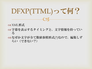 
 XML形式
 字幕を表示するタイミングと、文字情報を持ってい
る
 なぜか文字が全て数値参照形式(?)なので、編集しず
らい（できない？）
DFXP(TTML)って何？
 