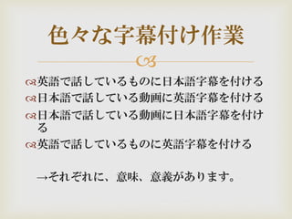 
英語で話しているものに日本語字幕を付ける
日本語で話している動画に英語字幕を付ける
日本語で話している動画に日本語字幕を付け
る
英語で話しているものに英語字幕を付ける
→それぞれに、意味、意義があります。
色々な字幕付け作業
 