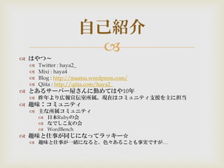 
 はやつ～
 Twitter : haya2_
 Mixi : haya4
 Blog : http://maatsa.wordpress.com/
 Qiita : http://qiita.com/haya2_
 とあるサーバー屋さんに勤めてはや10年
 昨年より広報宣伝室所属。現在はコミュニティ支援を主に担当
 趣味：コミュニティ
 主な所属コミュニティ
 日本Rubyの会
 なでしこ友の会
 WordBench
 趣味と仕事が同じになってラッキー☆
 趣味と仕事が一緒になると、色々あることも事実ですが…
自己紹介
 