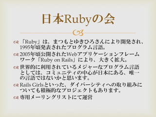 
 「Ruby」は、まつもとゆきひろさんにより開発され、
1995年頃発表されたプログラム言語。
 2005年頃公開されたWebアプリケーションフレーム
ワーク「Ruby on Rails」により、大きく拡大。
 世界的に利用されているメジャーなプログラム言語
としては、コミュニティの中心が日本にある、唯一
の言語ではないかと思います。
 Rails Girlsといった、ダイバーシティへの取り組みに
ついても積極的なプロジェクトもあります。
 専用メーリングリストにて運営
日本Rubyの会
 