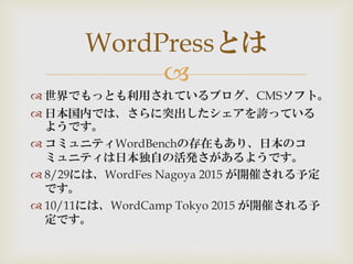 
 世界でもっとも利用されているブログ、CMSソフト。
 日本国内では、さらに突出したシェアを誇っている
ようです。
 コミュニティWordBenchの存在もあり、日本のコ
ミュニティは日本独自の活発さがあるようです。
 8/29には、WordFes Nagoya 2015 が開催される予定
です。
 10/11には、WordCamp Tokyo 2015 が開催される予
定です。
WordPressとは
 