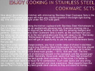 How about decorating your kitchen with shimmering Stainless Steel Cookware Sets in the
cupboard? The steel cookware will make your kitchen sparkle in the bright light during
day time and shimmer at night under the CLF bulb glare.
One of the reasons for stocking the kitchen cupboard with Stainless Steel Kitchenware is
that it is economical and has an aesthetically pleasing look. A woman entering into a
Stainless Steel Kitchenware shop will be wonder struck with the amazing designs and
patterns. Collecting Stainless Steel Cookware Sets is worth; as the cookware set you
buy today can be passed on to the next generation and they will value it a lot. The trendy
and stylish Stainless Steel Kitchenware of today will have the same utility value
tomorrow. The generation next will get an opportunity to use the same kitchenware items
that you did.
Right from small spoons to large cookers, you have a wide range of choice in stainless
steel. Those who are planning to buy Stainless Steel Kitchenware for the first time should
understand the different grades of stainless steel available in the shops so as to select
the best grade. You will get it in three main grades – 18/10, 18/8 and 18/0. The first
number indicates the amount of chromium present in the cookware and the second part
represents the amount of nickel. Generally, those cook wares that have high amount of
nickel is considered to be the best grade steel cookware. In that case, it is better to
choose steel cook ware that have 18/10 combination. Such cook wares are very shiny,
non magnetic, heavy weight, rust resistant and more expensive. Steel experts have the
opinion that it is better to buy best grade steel utensils as they are value for money.

 